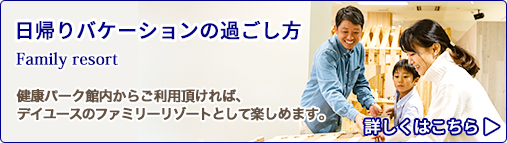 日帰りバケーションの過ごし方 Family resort 健康パーク館内からご利用頂ければ、デイユースのファミリーリゾートとして楽しめます。